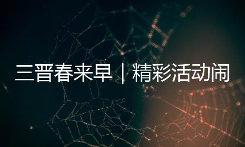 三晋春来早|精彩活动闹新春 玩出龙年好彩头